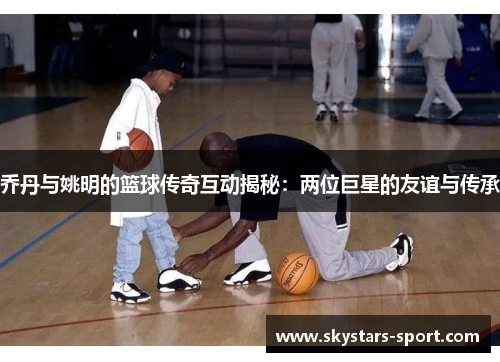 乔丹与姚明的篮球传奇互动揭秘：两位巨星的友谊与传承