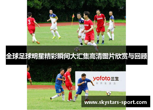 全球足球明星精彩瞬间大汇集高清图片欣赏与回顾