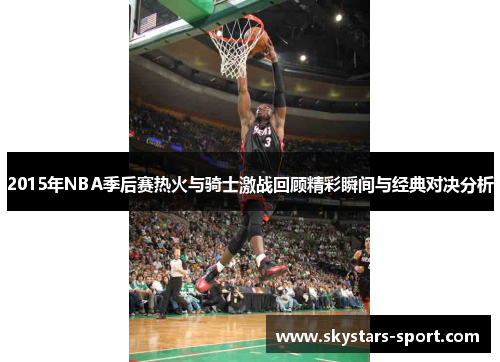 2015年NBA季后赛热火与骑士激战回顾精彩瞬间与经典对决分析