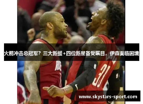 火箭冲击总冠军？三大新援+四位新星备受瞩目，伊森面临困境